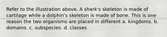 Refer to the illustration above. A shark's skeleton is made of cartilage while a dolphin's skeleton is made of bone. This is one reason the two organisms are placed in different a. kingdoms. b. domains. c. subspecies. d. classes