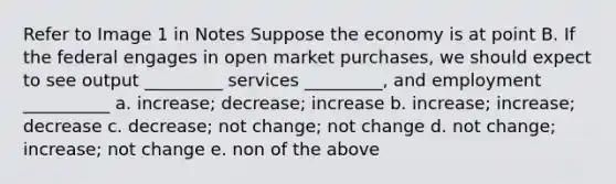 Refer to Image 1 in Notes Suppose the economy is at point B. If the federal engages in open market purchases, we should expect to see output _________ services _________, and employment __________ a. increase; decrease; increase b. increase; increase; decrease c. decrease; not change; not change d. not change; increase; not change e. non of the above