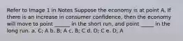 Refer to Image 1 in Notes Suppose the economy is at point A. If there is an increase in consumer confidence, then the economy will move to point ______ in the short run, and point _____ in the long run. a. C; A b. B; A c. B; C d. D; C e. D; A