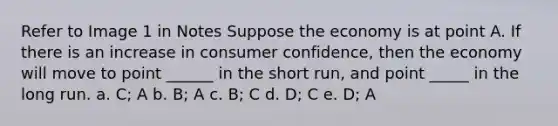 Refer to Image 1 in Notes Suppose the economy is at point A. If there is an increase in consumer confidence, then the economy will move to point ______ in the short run, and point _____ in the long run. a. C; A b. B; A c. B; C d. D; C e. D; A