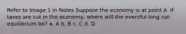 Refer to Image 1 in Notes Suppose the economy is at point A. If taxes are cut in the economy, where will the eventful long run equilibrium be? a. A b. B c. C d. D