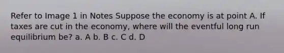 Refer to Image 1 in Notes Suppose the economy is at point A. If taxes are cut in the economy, where will the eventful long run equilibrium be? a. A b. B c. C d. D