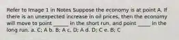 Refer to Image 1 in Notes Suppose the economy is at point A. If there is an unexpected increase in oil prices, then the economy will move to point ______ in the short run, and point _____ in the long run. a. C; A b. B; A c. D; A d. D; C e. B; C