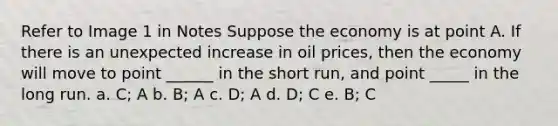 Refer to Image 1 in Notes Suppose the economy is at point A. If there is an unexpected increase in oil prices, then the economy will move to point ______ in the short run, and point _____ in the long run. a. C; A b. B; A c. D; A d. D; C e. B; C