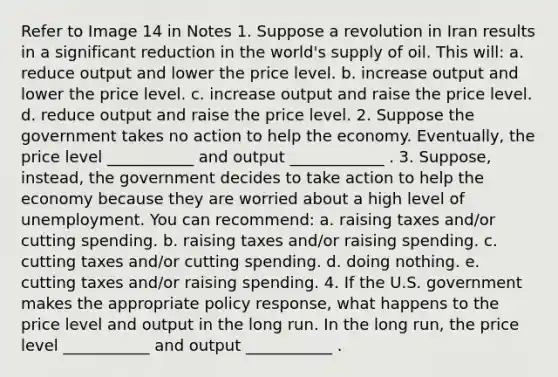 Refer to Image 14 in Notes 1. Suppose a revolution in Iran results in a significant reduction in the world's supply of oil. This will: a. reduce output and lower the price level. b. increase output and lower the price level. c. increase output and raise the price level. d. reduce output and raise the price level. 2. Suppose the government takes no action to help the economy. Eventually, the price level ___________ and output ____________ . 3. Suppose, instead, the government decides to take action to help the economy because they are worried about a high level of unemployment. You can recommend: a. raising taxes and/or cutting spending. b. raising taxes and/or raising spending. c. cutting taxes and/or cutting spending. d. doing nothing. e. cutting taxes and/or raising spending. 4. If the U.S. government makes the appropriate policy response, what happens to the price level and output in the long run. In the long run, the price level ___________ and output ___________ .