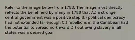 Refer to the image below from 1788. The image most directly reflects the belief held by many in 1788 that A.) a stronger central government was a positive step B.) political democracy had not extended far enough C.) rebellions in the Caribbean had the potential to spread northward D.) outlawing slavery in all states was a desired goal