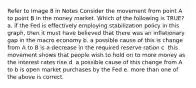 Refer to Image 8 in Notes Consider the movement from point A to point B in the money market. Which of the following is TRUE? a. if the Fed is effectively employing stabilization policy in this graph, then it must have believed that there was an inflationary gap in the macro economy b. a possible cause of this is change from A to B is a decrease in the required reserve ration c. this movement shows that people wish to hold on to more money as the interest rates rise d. a possible cause of this change from A to b is open market purchases by the Fed e. more than one of the above is correct