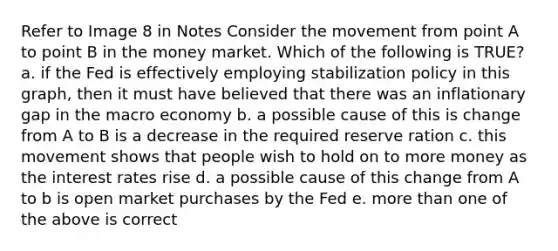 Refer to Image 8 in Notes Consider the movement from point A to point B in the money market. Which of the following is TRUE? a. if the Fed is effectively employing stabilization policy in this graph, then it must have believed that there was an inflationary gap in the macro economy b. a possible cause of this is change from A to B is a decrease in the required reserve ration c. this movement shows that people wish to hold on to more money as the interest rates rise d. a possible cause of this change from A to b is open market purchases by the Fed e. more than one of the above is correct