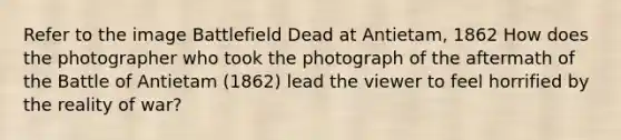 Refer to the image Battlefield Dead at Antietam, 1862 How does the photographer who took the photograph of the aftermath of the Battle of Antietam (1862) lead the viewer to feel horrified by the reality of war?