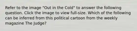 Refer to the image "Out in the Cold" to answer the following question. Click the image to view full-size. Which of the following can be inferred from this political cartoon from the weekly magazine The Judge?