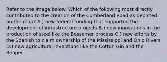 Refer to the image below. Which of the following most directly contributed to the creation of the Cumberland Road as depicted on the map? A.) new federal funding that supported the development of infrastructure projects B.) new innovations in the production of steel like the Bessemer process C.) new efforts by the Spanish to claim ownership of the Mississippi and Ohio Rivers D.) new agricultural inventions like the Cotton Gin and the Reaper