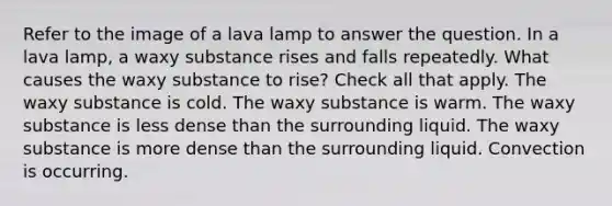 Refer to the image of a lava lamp to answer the question. In a lava lamp, a waxy substance rises and falls repeatedly. What causes the waxy substance to rise? Check all that apply. The waxy substance is cold. The waxy substance is warm. The waxy substance is less dense than the surrounding liquid. The waxy substance is more dense than the surrounding liquid. Convection is occurring.