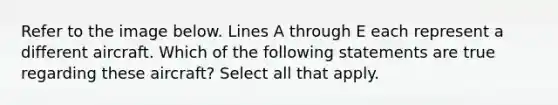 Refer to the image below. Lines A through E each represent a different aircraft. Which of the following statements are true regarding these aircraft? Select all that apply.