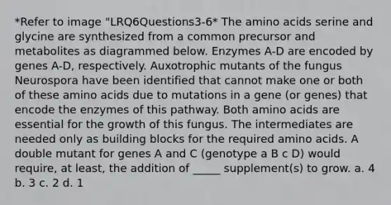 *Refer to image "LRQ6Questions3-6* The amino acids serine and glycine are synthesized from a common precursor and metabolites as diagrammed below. Enzymes A-D are encoded by genes A-D, respectively. Auxotrophic mutants of the fungus Neurospora have been identified that cannot make one or both of these amino acids due to mutations in a gene (or genes) that encode the enzymes of this pathway. Both amino acids are essential for the growth of this fungus. The intermediates are needed only as building blocks for the required amino acids. A double mutant for genes A and C (genotype a B c D) would require, at least, the addition of _____ supplement(s) to grow. a. 4 b. 3 c. 2 d. 1