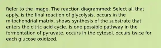 Refer to the image. The reaction diagrammed: Select all that apply. is the final reaction of glycolysis. occurs in the mitochondrial matrix. shows synthesis of the substrate that enters the citric acid cycle. is one possible pathway in the fermentation of pyruvate. occurs in the cytosol. occurs twice for each glucose oxidized.