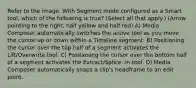 Refer to the image. With Segment mode configured as a Smart tool, which of the following is true? (Select all that apply.) (Arrow pointing to the right, half yellow and half red) A) Media Composer automatically switches the active tool as you move the cursor up or down within a Timeline segment. B) Positioning the cursor over the top half of a segment activates the Lift/Overwrite tool. C) Positioning the cursor over the bottom half of a segment activates the Extract/Splice- in tool. D) Media Composer automatically snaps a clip's headframe to an edit point.