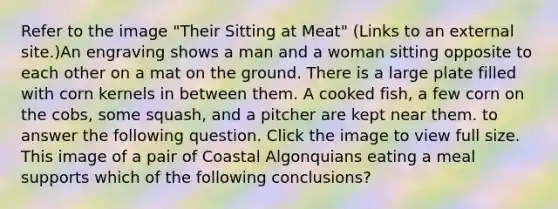 Refer to the image "Their Sitting at Meat" (Links to an external site.)An engraving shows a man and a woman sitting opposite to each other on a mat on the ground. There is a large plate filled with corn kernels in between them. A cooked fish, a few corn on the cobs, some squash, and a pitcher are kept near them. to answer the following question. Click the image to view full size. This image of a pair of Coastal Algonquians eating a meal supports which of the following conclusions?