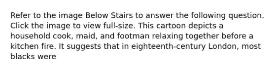 Refer to the image Below Stairs to answer the following question. Click the image to view full-size. This cartoon depicts a household cook, maid, and footman relaxing together before a kitchen fire. It suggests that in eighteenth-century London, most blacks were