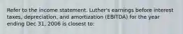 Refer to the income statement. Luther's earnings before interest taxes, depreciation, and amortization (EBITDA) for the year ending Dec 31, 2006 is closest to: