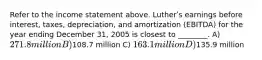 Refer to the income statement above. Lutherʹs earnings before interest, taxes, depreciation, and amortization (EBITDA) for the year ending December 31, 2005 is closest to ________. A) 271.8 million B)108.7 million C) 163.1 million D)135.9 million