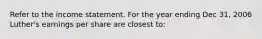 Refer to the income statement. For the year ending Dec 31, 2006 Luther's earnings per share are closest to: