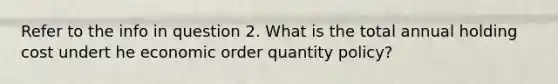 Refer to the info in question 2. What is the total annual holding cost undert he economic order quantity policy?