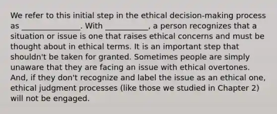 We refer to this initial step in the ethical decision-making process as _______________. With ___________, a person recognizes that a situation or issue is one that raises ethical concerns and must be thought about in ethical terms. It is an important step that shouldn't be taken for granted. Sometimes people are simply unaware that they are facing an issue with ethical overtones. And, if they don't recognize and label the issue as an ethical one, ethical judgment processes (like those we studied in Chapter 2) will not be engaged.