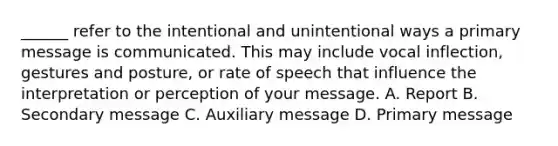 ______ refer to the intentional and unintentional ways a primary message is communicated. This may include vocal inflection, gestures and posture, or rate of speech that influence the interpretation or perception of your message. A. Report B. Secondary message C. Auxiliary message D. Primary message