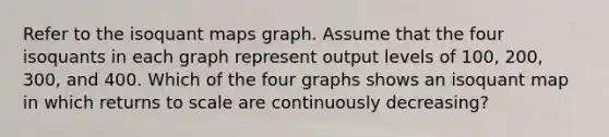 Refer to the isoquant maps graph. Assume that the four isoquants in each graph represent output levels of 100, 200, 300, and 400. Which of the four graphs shows an isoquant map in which returns to scale are continuously decreasing?