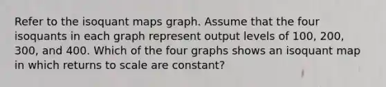 Refer to the isoquant maps graph. Assume that the four isoquants in each graph represent output levels of 100, 200, 300, and 400. Which of the four graphs shows an isoquant map in which returns to scale are constant?