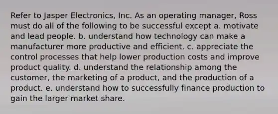 Refer to Jasper Electronics, Inc. As an operating manager, Ross must do all of the following to be successful except a. motivate and lead people. b. understand how technology can make a manufacturer more productive and efficient. c. appreciate the control processes that help lower production costs and improve product quality. d. understand the relationship among the customer, the marketing of a product, and the production of a product. e. understand how to successfully finance production to gain the larger market share.