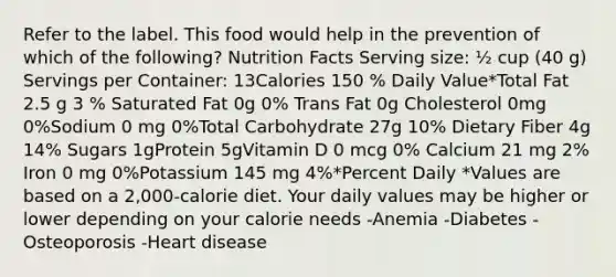 Refer to the label. This food would help in the prevention of which of the following? Nutrition Facts Serving size: ½ cup (40 g) Servings per Container: 13Calories 150 % Daily Value*Total Fat 2.5 g 3 % Saturated Fat 0g 0% Trans Fat 0g Cholesterol 0mg 0%Sodium 0 mg 0%Total Carbohydrate 27g 10% Dietary Fiber 4g 14% Sugars 1gProtein 5gVitamin D 0 mcg 0% Calcium 21 mg 2% Iron 0 mg 0%Potassium 145 mg 4%*Percent Daily *Values are based on a 2,000-calorie diet. Your daily values may be higher or lower depending on your calorie needs -Anemia -Diabetes -Osteoporosis -Heart disease