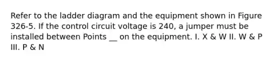 Refer to the ladder diagram and the equipment shown in Figure 326-5. If the control circuit voltage is 240, a jumper must be installed between Points __ on the equipment. I. X & W II. W & P III. P & N