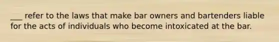 ___ refer to the laws that make bar owners and bartenders liable for the acts of individuals who become intoxicated at the bar.