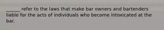 ______ refer to the laws that make bar owners and bartenders liable for the acts of individuals who become intoxicated at the bar.