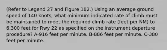 (Refer to Legend 27 and Figure 182.) Using an average ground speed of 140 knots, what minimum indicated rate of climb must be maintained to meet the required climb rate (feet per NM) to 6,300 feet for Rwy 22 as specified on the instrument departure procedure? A-916 feet per minute. B-886 feet per minute. C-380 feet per minute.