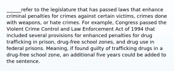 ______refer to the legislature that has passed laws that enhance criminal penalties for crimes against certain victims, crimes done with weapons, or hate crimes. For example, Congress passed the Violent Crime Control and Law Enforcement Act of 1994 that included several provisions for enhanced penalties for drug trafficking in prison, drug-free school zones, and drug use in federal prisons. Meaning, if found guilty of trafficking drugs in a drug-free school zone, an additional five years could be added to the sentence.