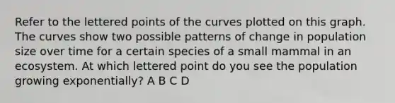 Refer to the lettered points of the curves plotted on this graph. The curves show two possible patterns of change in population size over time for a certain species of a small mammal in an ecosystem. At which lettered point do you see the population growing exponentially? A B C D