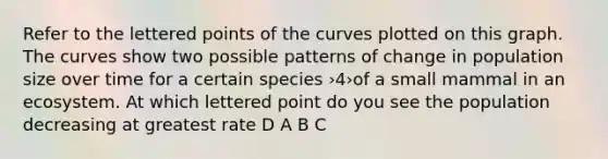 Refer to the lettered points of the curves plotted on this graph. The curves show two possible patterns of change in population size over time for a certain species ›4›of a small mammal in an ecosystem. At which lettered point do you see the population decreasing at greatest rate D A B C