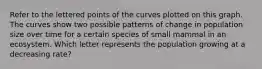 Refer to the lettered points of the curves plotted on this graph. The curves show two possible patterns of change in population size over time for a certain species of small mammal in an ecosystem. Which letter represents the population growing at a decreasing rate?