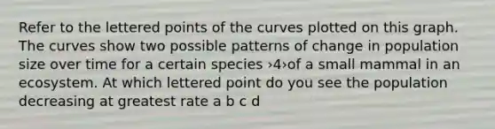 Refer to the lettered points of the curves plotted on this graph. The curves show two possible patterns of change in population size over time for a certain species ›4›of a small mammal in an ecosystem. At which lettered point do you see the population decreasing at greatest rate a b c d