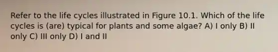 Refer to the life cycles illustrated in Figure 10.1. Which of the life cycles is (are) typical for plants and some algae? A) I only B) II only C) III only D) I and II