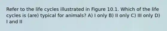 Refer to the life cycles illustrated in Figure 10.1. Which of the life cycles is (are) typical for animals? A) I only B) II only C) III only D) I and II