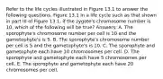 Refer to the life cycles illustrated in Figure 13.1 to answer the following questions. Figure 13.1 In a life cycle such as that shown in part III of Figure 13.1, if the zygote's chromosome number is 10, which of the following will be true? Answers: A. The sporophyte's chromosome number per cell is 10 and the gametophyte's is 5. B. The sporophyte's chromosome number per cell is 5 and the gametophyte's is 10. C. The sporophyte and gametophyte each have 10 chromosomes per cell. D. The sporophyte and gametophyte each have 5 chromosomes per cell. E. The sporophyte and gametophyte each have 20 chromosomes per cell.