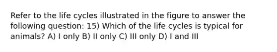 Refer to the life cycles illustrated in the figure to answer the following question: 15) Which of the life cycles is typical for animals? A) I only B) II only C) III only D) I and III