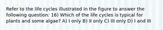 Refer to the life cycles illustrated in the figure to answer the following question: 16) Which of the life cycles is typical for plants and some algae? A) I only B) II only C) III only D) I and III