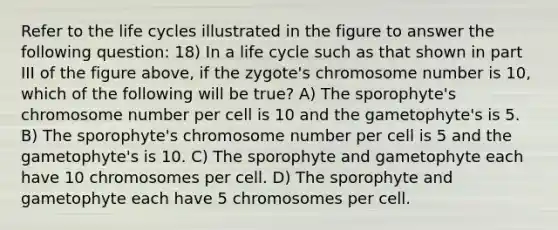 Refer to the life cycles illustrated in the figure to answer the following question: 18) In a life cycle such as that shown in part III of the figure above, if the zygote's chromosome number is 10, which of the following will be true? A) The sporophyte's chromosome number per cell is 10 and the gametophyte's is 5. B) The sporophyte's chromosome number per cell is 5 and the gametophyte's is 10. C) The sporophyte and gametophyte each have 10 chromosomes per cell. D) The sporophyte and gametophyte each have 5 chromosomes per cell.