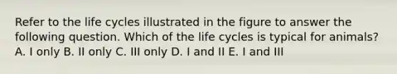 Refer to the life cycles illustrated in the figure to answer the following question. Which of the life cycles is typical for animals? A. I only B. II only C. III only D. I and II E. I and III