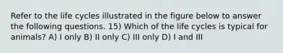 Refer to the life cycles illustrated in the figure below to answer the following questions. 15) Which of the life cycles is typical for animals? A) I only B) II only C) III only D) I and III