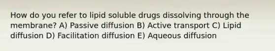 How do you refer to lipid soluble drugs dissolving through the membrane? A) Passive diffusion B) Active transport C) Lipid diffusion D) Facilitation diffusion E) Aqueous diffusion